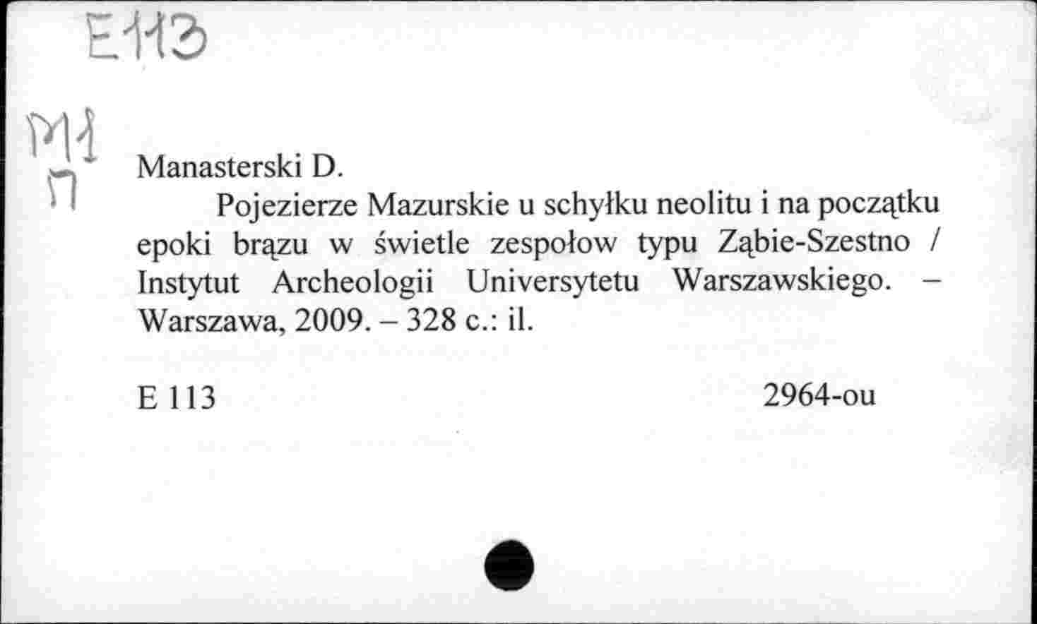 ﻿Е-НЭ
P1-Î п
Manasterski D.
Pojezierze Mazurskie u schylku neolitu і na poczqtku epoki brqzu w swietle zespolow typu Z^bie-Szestno / Instytut Archeologii Universytetu Warszawskiego. -Warszawa, 2009. - 328 c.: il.
E 113
2964-ou